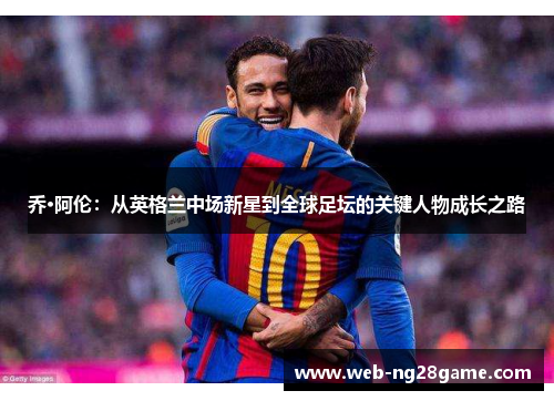 乔·阿伦：从英格兰中场新星到全球足坛的关键人物成长之路