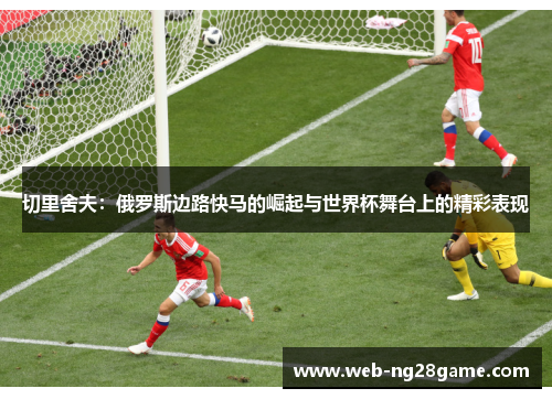 切里舍夫：俄罗斯边路快马的崛起与世界杯舞台上的精彩表现