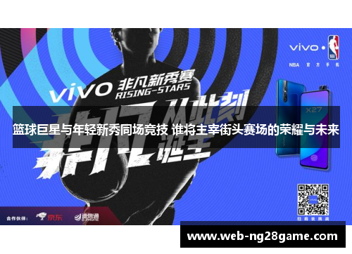 篮球巨星与年轻新秀同场竞技 谁将主宰街头赛场的荣耀与未来