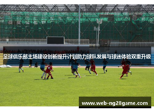 足球俱乐部主场建设创新提升计划助力球队发展与球迷体验双重升级