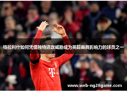 格拉利什如何凭借独特进攻威胁成为英超最具影响力的球员之一