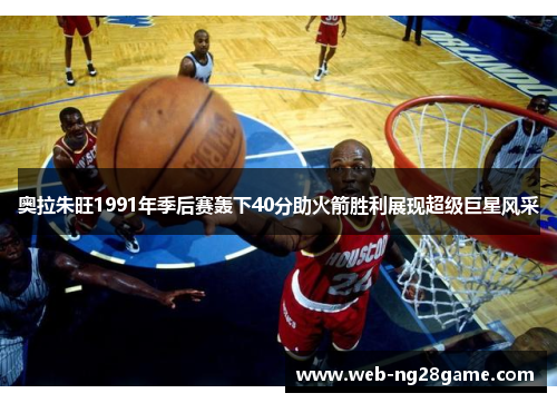 奥拉朱旺1991年季后赛轰下40分助火箭胜利展现超级巨星风采