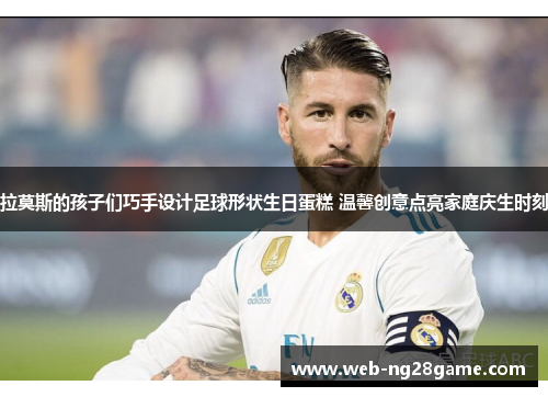 拉莫斯的孩子们巧手设计足球形状生日蛋糕 温馨创意点亮家庭庆生时刻