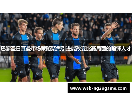 巴黎圣日耳曼市场策略聚焦引进能改变比赛局面的前锋人才