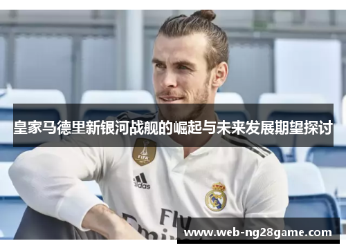 皇家马德里新银河战舰的崛起与未来发展期望探讨