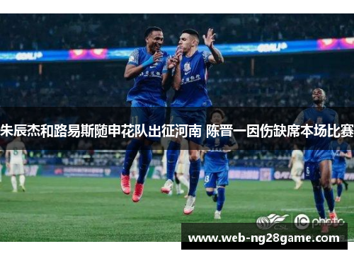 朱辰杰和路易斯随申花队出征河南 陈晋一因伤缺席本场比赛