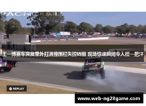 王一博赛车突发意外打滑撞围栏失控转圈 现场惊魂瞬间令人捏一把汗
