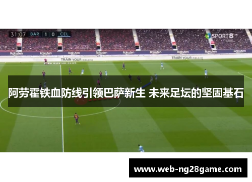 阿劳霍铁血防线引领巴萨新生 未来足坛的坚固基石