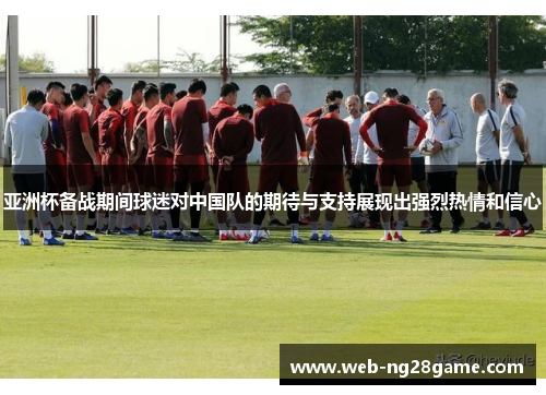 亚洲杯备战期间球迷对中国队的期待与支持展现出强烈热情和信心