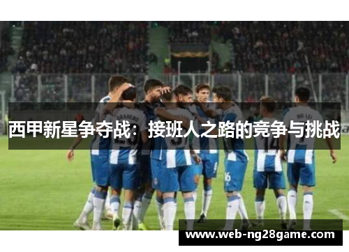 西甲新星争夺战：接班人之路的竞争与挑战