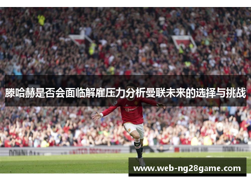 滕哈赫是否会面临解雇压力分析曼联未来的选择与挑战