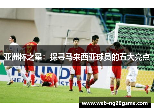 亚洲杯之星：探寻马来西亚球员的五大亮点