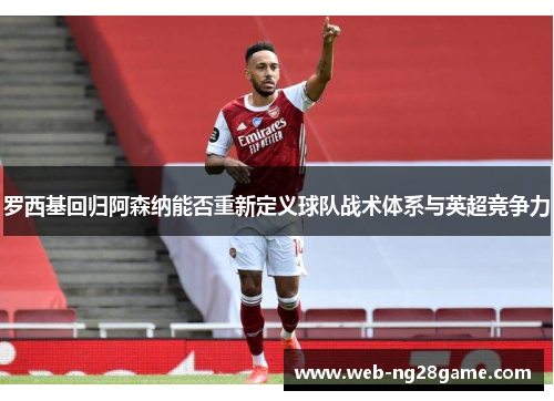 罗西基回归阿森纳能否重新定义球队战术体系与英超竞争力
