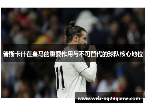 普斯卡什在皇马的重要作用与不可替代的球队核心地位