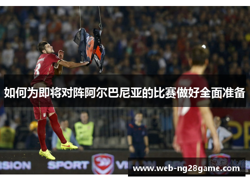 如何为即将对阵阿尔巴尼亚的比赛做好全面准备