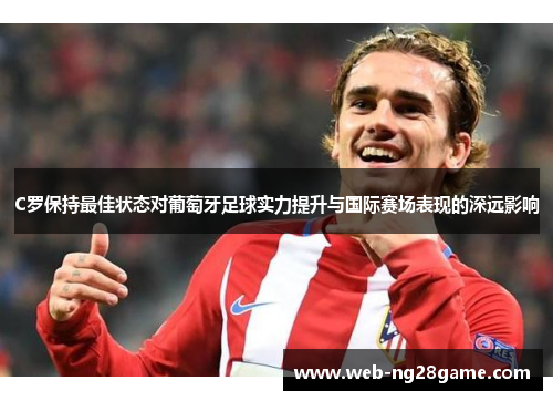 C罗保持最佳状态对葡萄牙足球实力提升与国际赛场表现的深远影响