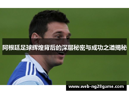 阿根廷足球辉煌背后的深层秘密与成功之道揭秘