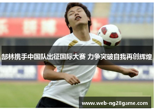 郜林携手中国队出征国际大赛 力争突破自我再创辉煌