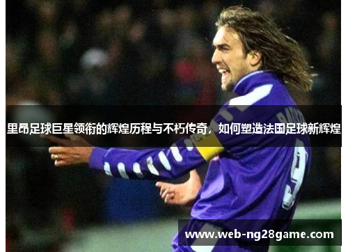 里昂足球巨星领衔的辉煌历程与不朽传奇，如何塑造法国足球新辉煌