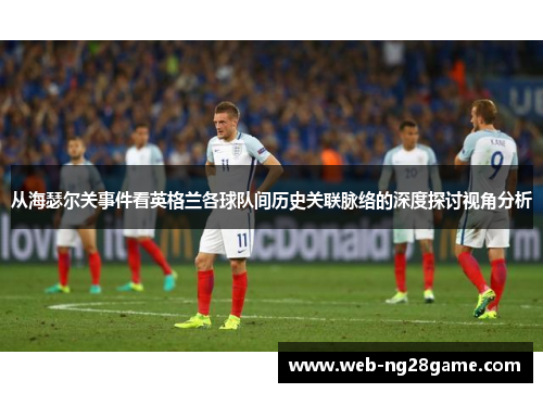 从海瑟尔关事件看英格兰各球队间历史关联脉络的深度探讨视角分析