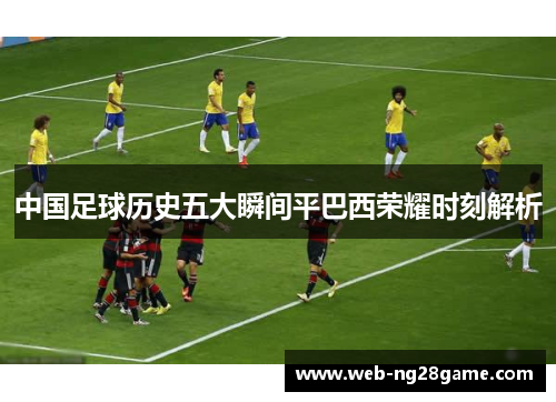 中国足球历史五大瞬间平巴西荣耀时刻解析
