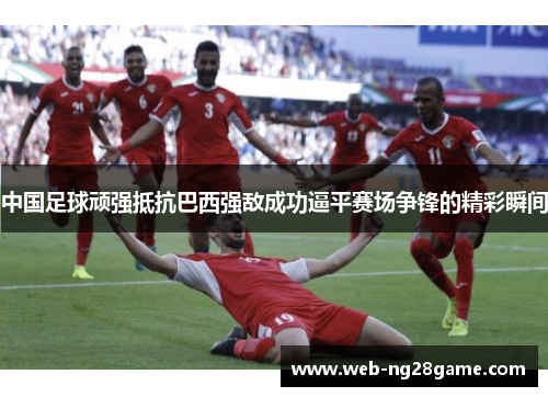 中国足球顽强抵抗巴西强敌成功逼平赛场争锋的精彩瞬间
