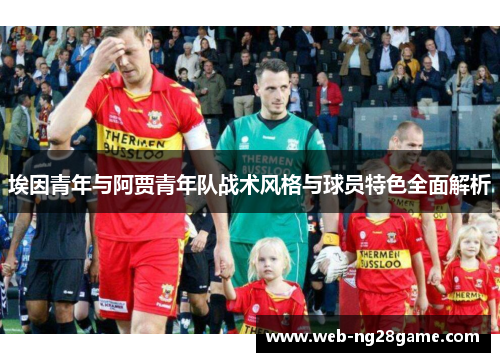 埃因青年与阿贾青年队战术风格与球员特色全面解析 埃因青年与阿贾青年队战术风格与球员特色全面解析