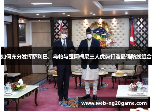 如何充分发挥萨利巴、乌帕与楚阿梅尼三人优势打造最强防线组合 如何充分发挥萨利巴、乌帕与楚阿梅尼三人优势打造最强防线组合