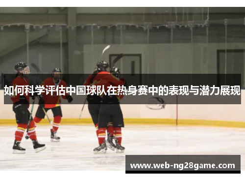 如何科学评估中国球队在热身赛中的表现与潜力展现 如何科学评估中国球队在热身赛中的表现与潜力展现