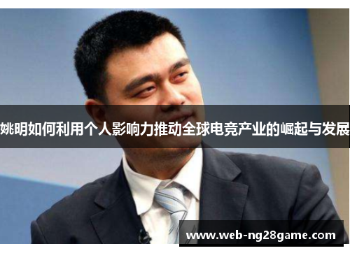 姚明如何利用个人影响力推动全球电竞产业的崛起与发展 姚明如何利用个人影响力推动全球电竞产业的崛起与发展