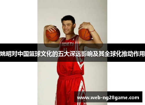 姚明对中国篮球文化的五大深远影响及其全球化推动作用 姚明对中国篮球文化的五大深远影响及其全球化推动作用